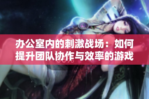 办公室内的刺激战场：如何提升团队协作与效率的游戏攻略