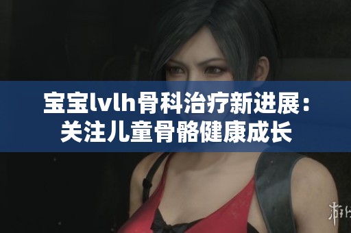宝宝lvlh骨科治疗新进展：关注儿童骨骼健康成长