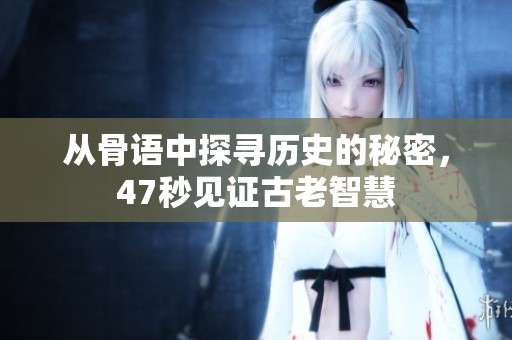 从骨语中探寻历史的秘密，47秒见证古老智慧
