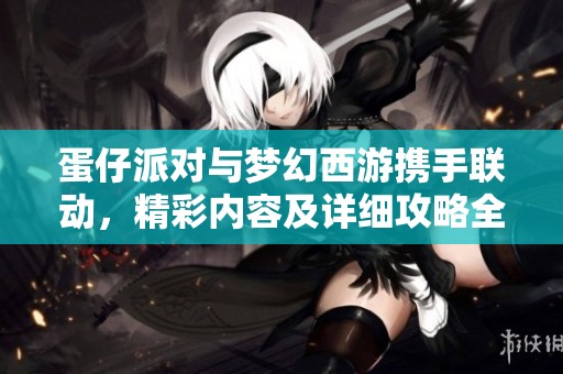 蛋仔派对与梦幻西游携手联动，精彩内容及详细攻略全解析