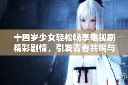 十四岁少女轻松畅享电视剧精彩剧情，引发青春共鸣与感动