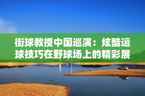 街球教授中国巡演：炫酷运球技巧在野球场上的精彩展示引发热议