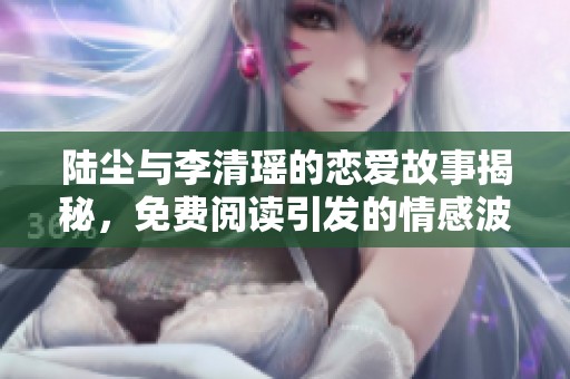 陆尘与李清瑶的恋爱故事揭秘，免费阅读引发的情感波澜