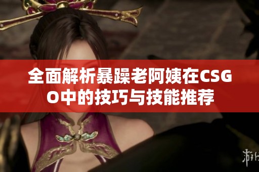 全面解析暴躁老阿姨在CSGO中的技巧与技能推荐