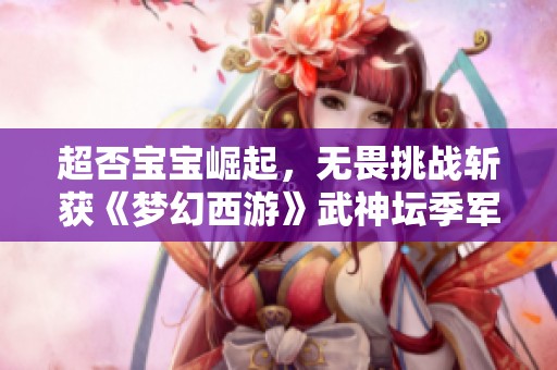超否宝宝崛起，无畏挑战斩获《梦幻西游》武神坛季军荣耀