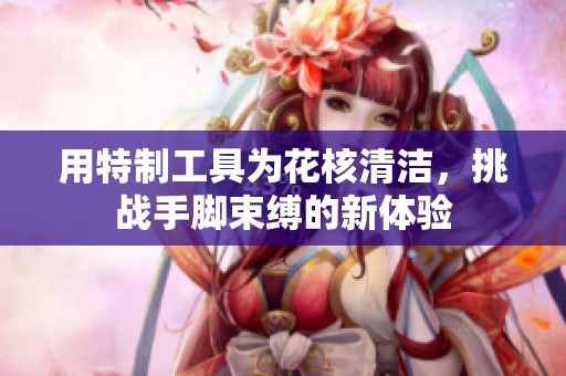 用特制工具为花核清洁，挑战手脚束缚的新体验