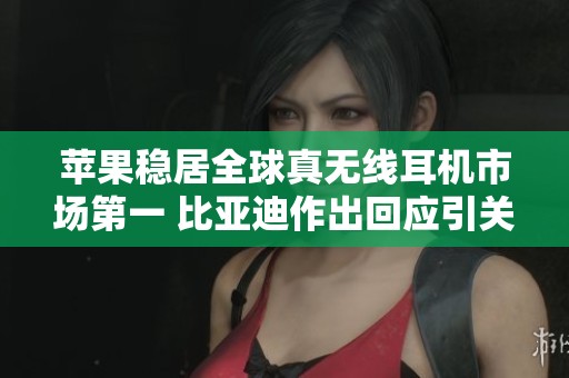 苹果稳居全球真无线耳机市场第一 比亚迪作出回应引关注