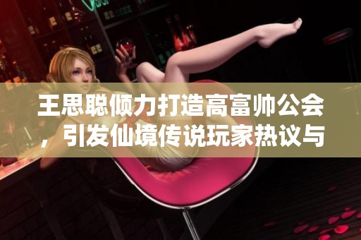 王思聪倾力打造高富帅公会，引发仙境传说玩家热议与关注
