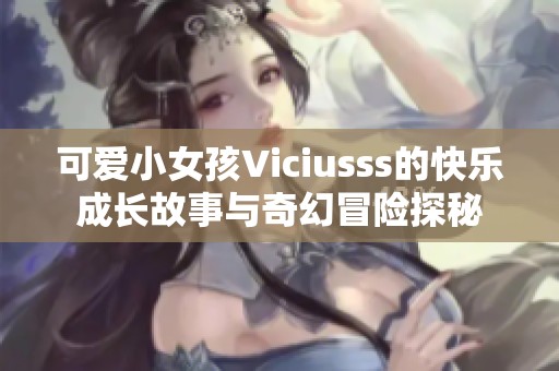 可爱小女孩Viciusss的快乐成长故事与奇幻冒险探秘