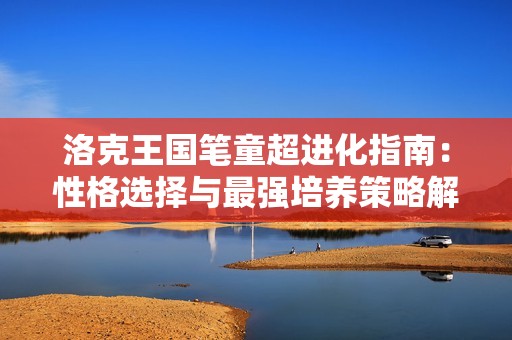 洛克王国笔童超进化指南：性格选择与最强培养策略解析