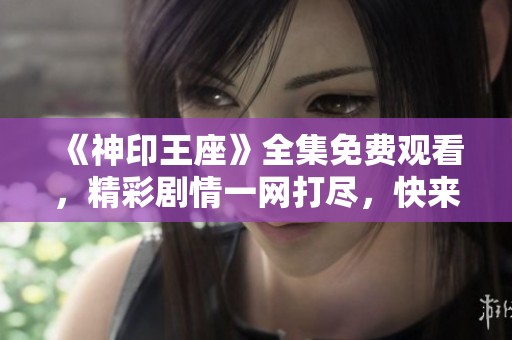 《神印王座》全集免费观看，精彩剧情一网打尽，快来观看吧