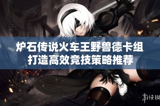 炉石传说火车王野兽德卡组打造高效竞技策略推荐