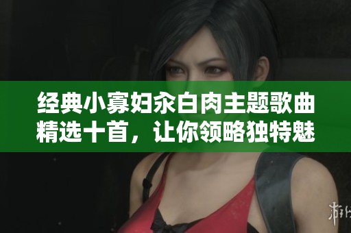 经典小寡妇汆白肉主题歌曲精选十首，让你领略独特魅力