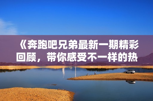 《奔跑吧兄弟最新一期精彩回顾，带你感受不一样的热血青春》