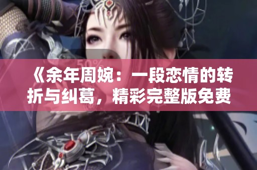 《余年周婉：一段恋情的转折与纠葛，精彩完整版免费阅读》