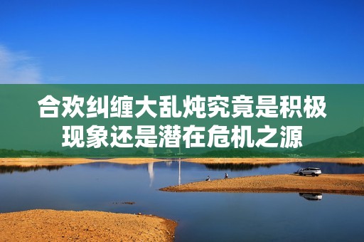 合欢纠缠大乱炖究竟是积极现象还是潜在危机之源