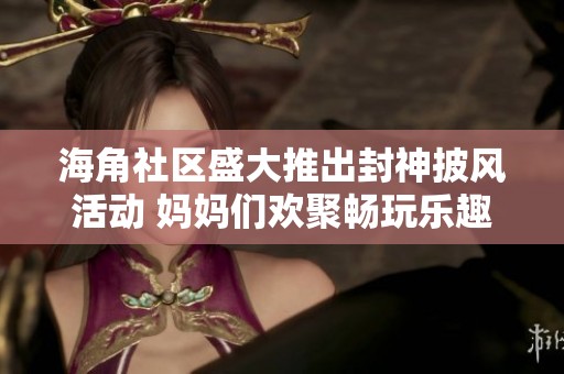 海角社区盛大推出封神披风活动 妈妈们欢聚畅玩乐趣无穷
