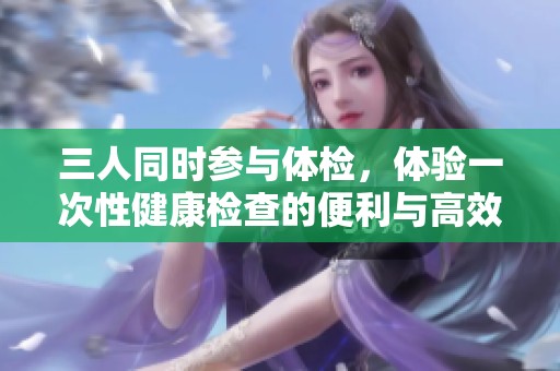三人同时参与体检，体验一次性健康检查的便利与高效