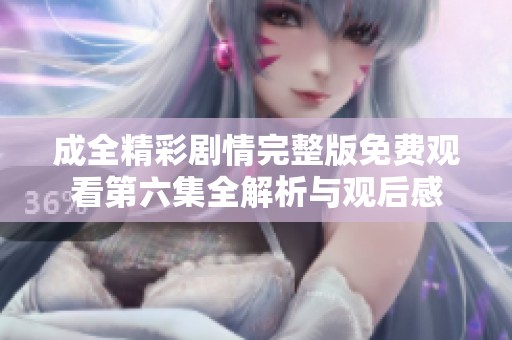 成全精彩剧情完整版免费观看第六集全解析与观后感