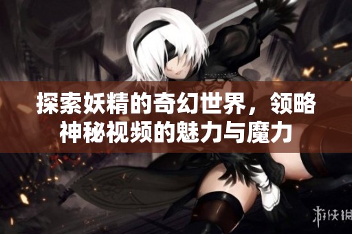 探索妖精的奇幻世界，领略神秘视频的魅力与魔力