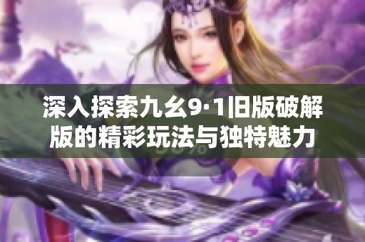 深入探索九幺9·1旧版破解版的精彩玩法与独特魅力