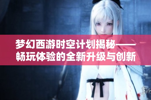 梦幻西游时空计划揭秘——畅玩体验的全新升级与创新探索
