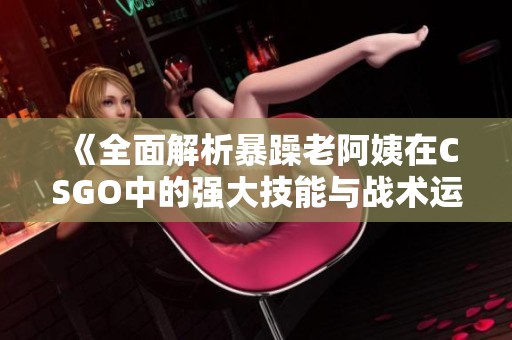《全面解析暴躁老阿姨在CSGO中的强大技能与战术运用》