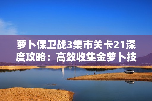 萝卜保卫战3集市关卡21深度攻略：高效收集金萝卜技巧全揭秘