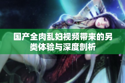 国产全肉乱妇视频带来的另类体验与深度剖析