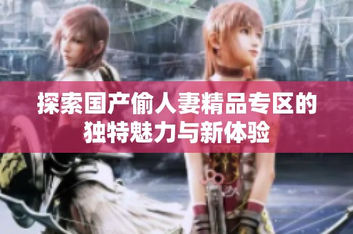 探索国产偷人妻精品专区的独特魅力与新体验