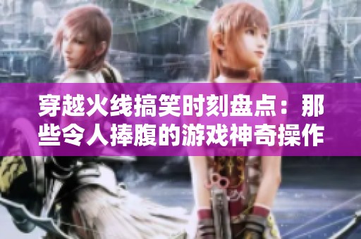 穿越火线搞笑时刻盘点：那些令人捧腹的游戏神奇操作大揭秘