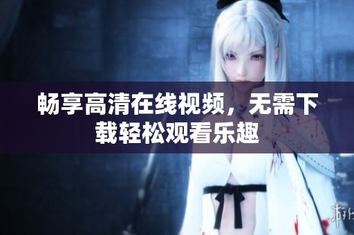 畅享高清在线视频，无需下载轻松观看乐趣