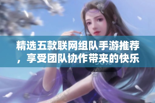 精选五款联网组队手游推荐，享受团队协作带来的快乐体验