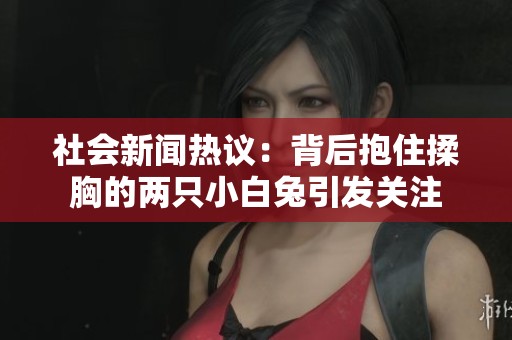 社会新闻热议：背后抱住揉胸的两只小白兔引发关注
