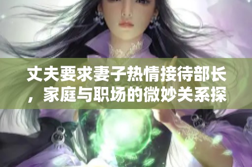 丈夫要求妻子热情接待部长，家庭与职场的微妙关系探讨
