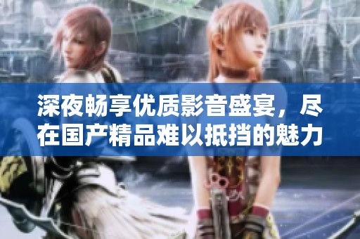 深夜畅享优质影音盛宴，尽在国产精品难以抵挡的魅力