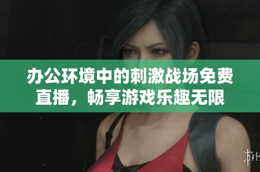 办公环境中的刺激战场免费直播，畅享游戏乐趣无限