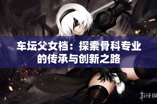 车坛父女档：探索骨科专业的传承与创新之路