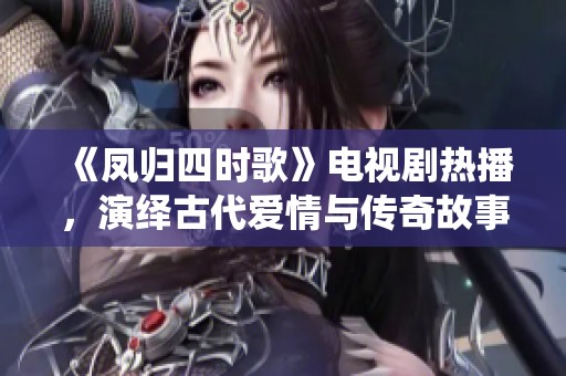《凤归四时歌》电视剧热播，演绎古代爱情与传奇故事的完美结合