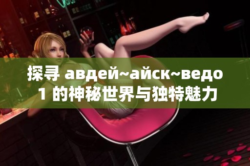 探寻 авдей~айск~ведо 1 的神秘世界与独特魅力