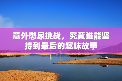 意外憋尿挑战，究竟谁能坚持到最后的趣味故事