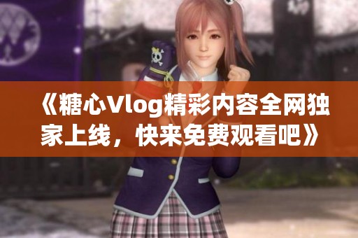 《糖心Vlog精彩内容全网独家上线，快来免费观看吧》