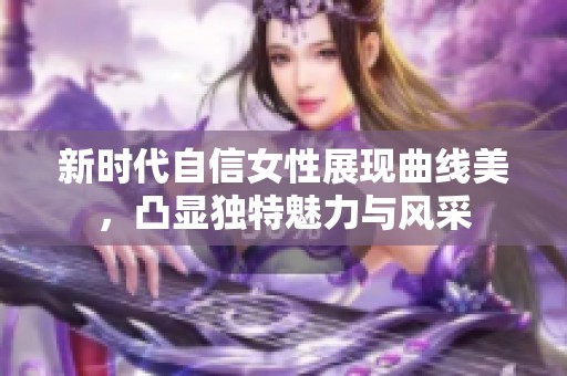 新时代自信女性展现曲线美，凸显独特魅力与风采