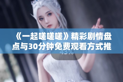 《一起嗟嗟嗟》精彩剧情盘点与30分钟免费观看方式推荐
