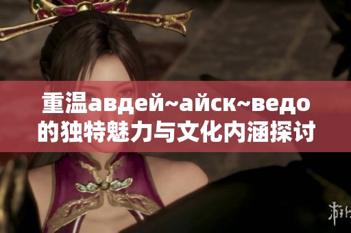 重温авдей~айск~ведо的独特魅力与文化内涵探讨