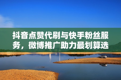 抖音点赞代刷与快手粉丝服务，微博推广助力最划算选择