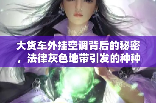 大货车外挂空调背后的秘密，法律灰色地带引发的种种问题揭秘