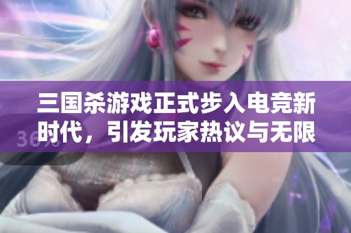 三国杀游戏正式步入电竞新时代，引发玩家热议与无限期待