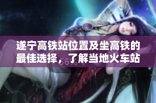 遂宁高铁站位置及坐高铁的最佳选择，了解当地火车站数量