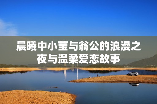 晨曦中小莹与翁公的浪漫之夜与温柔爱恋故事